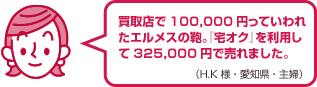 買取店で100,000円っていわれたエルメスの鞄。『宅オク』を利用して325,000円で売れました。（H.K様・愛知県・女性）