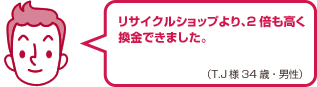 リサイクルショップより、2倍も高く換金できました。（T.J様 34歳・男性）