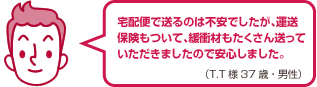 宅配便で送るのは不安でしたが、運送保険もついて、緩衝材もたくさん送っていただきましたので安心しました。（T.T様 37歳・男性）