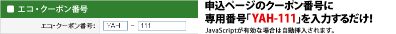 申込ページのクーポン番号に専用番号「YAH-111」を入力するだけ! JavaScriptが有効な場合は自動挿入されます。