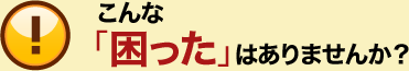 こんな「困った」はありませんか？