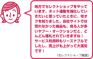 地方でセレクトショップをやっています。ネット通販を強化していきたいと思っていたときに、宅オクを知りました。自社サイトでは売れなかった商品も、見る人が多いヤフー・オークションだと、どんどん落札されていきますね！サービス利用料もリーズナブルでしたし、売上げも上がって大満足です！（セレクトショップ経営）