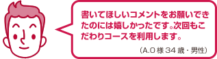 書いてほしいコメントをお願いできたのには嬉しかったです。次回もこだわりコースを利用します。（A.O様 34歳・男性）