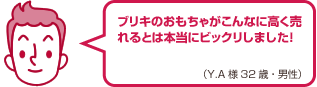 ブリキのおもちゃがこんなに高く売れるとは本当にビックリしました！（Y.A様 32歳・男性）