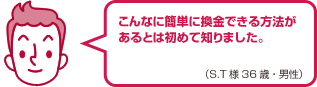 こんなに簡単に換金できる方法があるとは初めて知りました。（S.T様 36歳・男性）