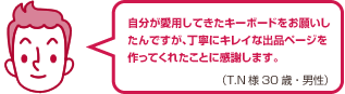 自分が愛用してきたキーボードをお願いしたんですが、丁寧にキレイな出品ページを作ってくれたことに感謝します。（T.N様 30歳・男性）