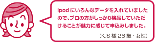 ipodにいろんなデータを入れていましたので、プロの方がしっかり検品していただけることが魅力に感じて申込みしました。（K.S様 26歳・女性）