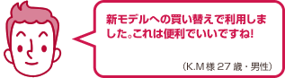 新モデルへの買い替えで利用しました。これは便利でいいですね!(K.M様 27歳・男性)