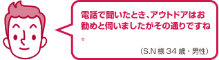 電話で聞いたとき、アウトドアはお勧めと伺いましたがその通りですね。(S.N様 34歳・男性)
