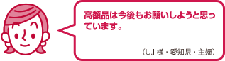 高額品は今後もお願いしようと思っています。（U.I様・愛知県・主婦）