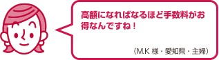 高額になればなるほど手数料がお得なんですね!（M.K様・愛知県・主婦）