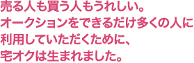 売る人も買う人もうれしい。ークションをできるだけ多くの人に利用していただくために、宅オクは生まれました。