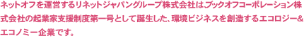 NETOFFは、ブックオフコーポレーション株式会社の起業家支援制度第一号として誕生した、環境ビジネスを創造するエコロジー& エコノミー企業です。
