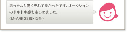 思ったより高く売れて良かったです。オークションのドキドキ感も楽しめました。（M･A様 22歳・女性）