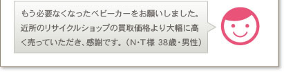 もう必要なくなったベビーカーをお願いしました。近所のリサイクルショップの買取価格より大幅に高く売っていただき、感謝です。（N･T様 38歳・男性）