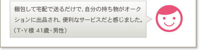 梱包して宅配で送るだけで、自分の持ち物がオークションに出品され、便利なサービスだと感じました。（T･Y様 41歳・男性）