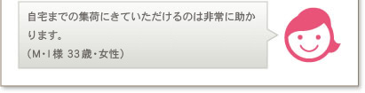 自宅までの集荷にきていただけるのは非常に助かります。（M.I様 33歳・女性）