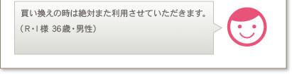 買い換えの時は絶対また利用させていただきます。（R･I様 36歳・男性）