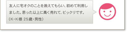友人に宅オクのことを教えてもらい、初めて利用しました。思った以上に高く売れて、ビックリです。（K･K様 25歳・男性）