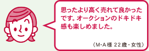 思ったより高く売れて良かったです。オークションのドキドキ感も楽しめました。（M・A様　22歳　女性）