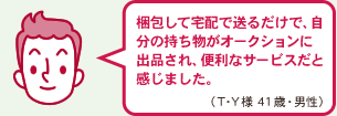 梱包して宅配で送るだけで、自分の持ち物がオークションに出品され、便利なサービスだと感じました。（T・Y様　41歳　男性）