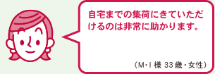 自宅までの集荷にきていただけるのは非常に助かります。（M・I様　 33歳　女性)