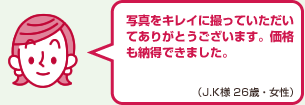 写真をキレイに撮っていただいてありがとうございます。価格も納得できました。（J.K様 26歳・女性）