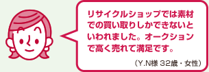 リサイクルショップでは素材での買い取りしかできないといわれました。オークションで高く売れて満足です。（Y.N様 32歳・女性）