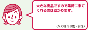 大きな商品ですので集荷に来てくれるのは助かります。（M.O様 33歳・女性）