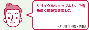 リサイクルショップより、2倍も高く換金できました。（T.J様 34歳・男性）