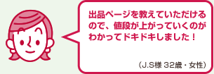 出品ページを教えていただけるので、値段が上がっていくのがわかってドキドキしました！（J.S様 32歳・女性）