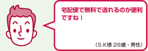 宅配便で無料で送れるのが便利ですね！（S.K様 28歳・男性）