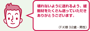 壊れないように送れるよう、緩衝材をたくさん送っていただきありがとうございます。（F.K様 32歳・男性）