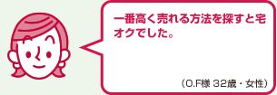 一番高く売れる方法を探すと宅オクでした。（O.F様 32歳・女性）