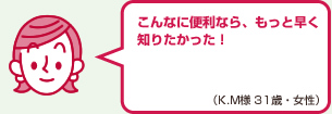 こんなに便利なら、もっと早く知りたかった！（K.M様 31歳・女性）