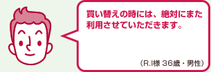 買い替えの時には、絶対にまた利用させていただきます。（R.I様 36歳・男性）