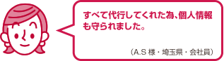 すべて代行してくれた為、個人情報も守られました。（A.S様・埼玉県・会社員）